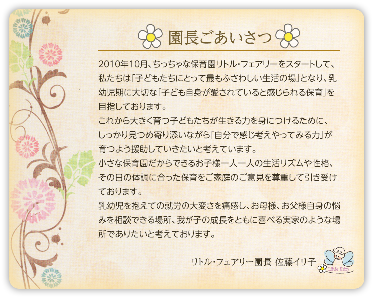 園長ごあいさつ
2010年10月、ちっちゃな保育園リトル・フェアリーをスタートして、私たちは「子どもたちにとって最もふさわしい生活の場」となり、乳幼児期に大切な「子ども自身が愛されていると感じられる保育」を目指しております。これから大きく育つ子どもたちが生きる力を身につけるために、しっかり見つめ寄り添いながら「自分で感じ考えやってみる力」が育つよう援助していきたいと考えています。小さな保育園だからできるお子様一人一人の生活リズムや性格、その日の体調に合った保育をご家庭のご意見を尊重して引き受けております。乳幼児を抱えての就労の大変さを痛感し、お母様、お父様自身の悩みを相談できる場所、我が子の成長をともに喜べる実家のような場所でありたいと考えております。保育理念子どもの生きる力をはぐくむ。これから大きく豊かに育つ子どもたちが、ひとりの人間として生きる力を身につけるために、子ども自身が「愛されている」と感じることが大切だと私たちは思います。安心できるお家のような環境の中で、たくさんの愛情を受け満たされた子どもたちは、それを自信に変えて自分で「考える力」「やってみる力」が育つでしょう。生きる力の基礎となる、そんな大切な時期のたくましい根っこづくりの場となります。保育指針・日々成長する子どもたちの育ちと興味に合った生活環境づくりに取り組んでいます。・保護者、保育者でお子様の育ちについてしっかり理解し合えるコミュニケーションを大切にします。・たくさんの愛情で、保育者と子供たちが信頼関係を築きます。